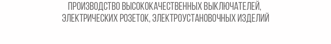 Производство высококачественных выключателей, 
электрических розеток, электроустановочных изделий